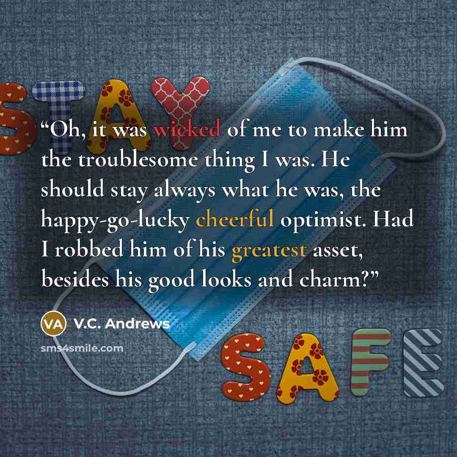 “Oh, it was wicked of me to make him the troublesome thing I was. He should stay always what he was, the happy-go-lucky cheerful optimist. Had I robbed him of his greatest asset, besides his good looks and charm?” quote by V.C. Andrews