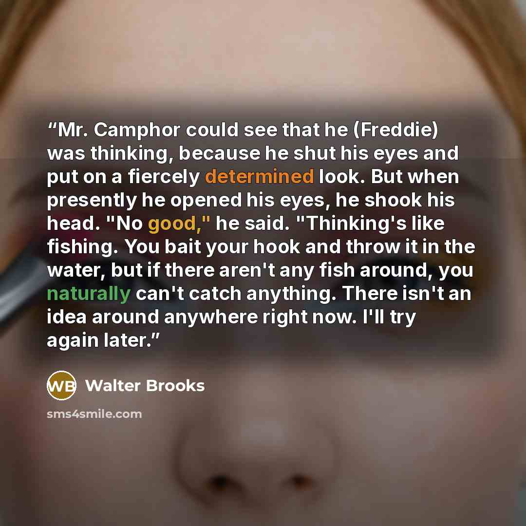 “Mr. Camphor could see that he (Freddie) was thinking, because he shut his eyes and put on a fiercely determined look. But when presently he opened his eyes, he shook his head. "No good," he said. "Thinking's like fishing. You bait your hook and throw it in the water, but if there aren't any fish…” quote by Walter Brooks
