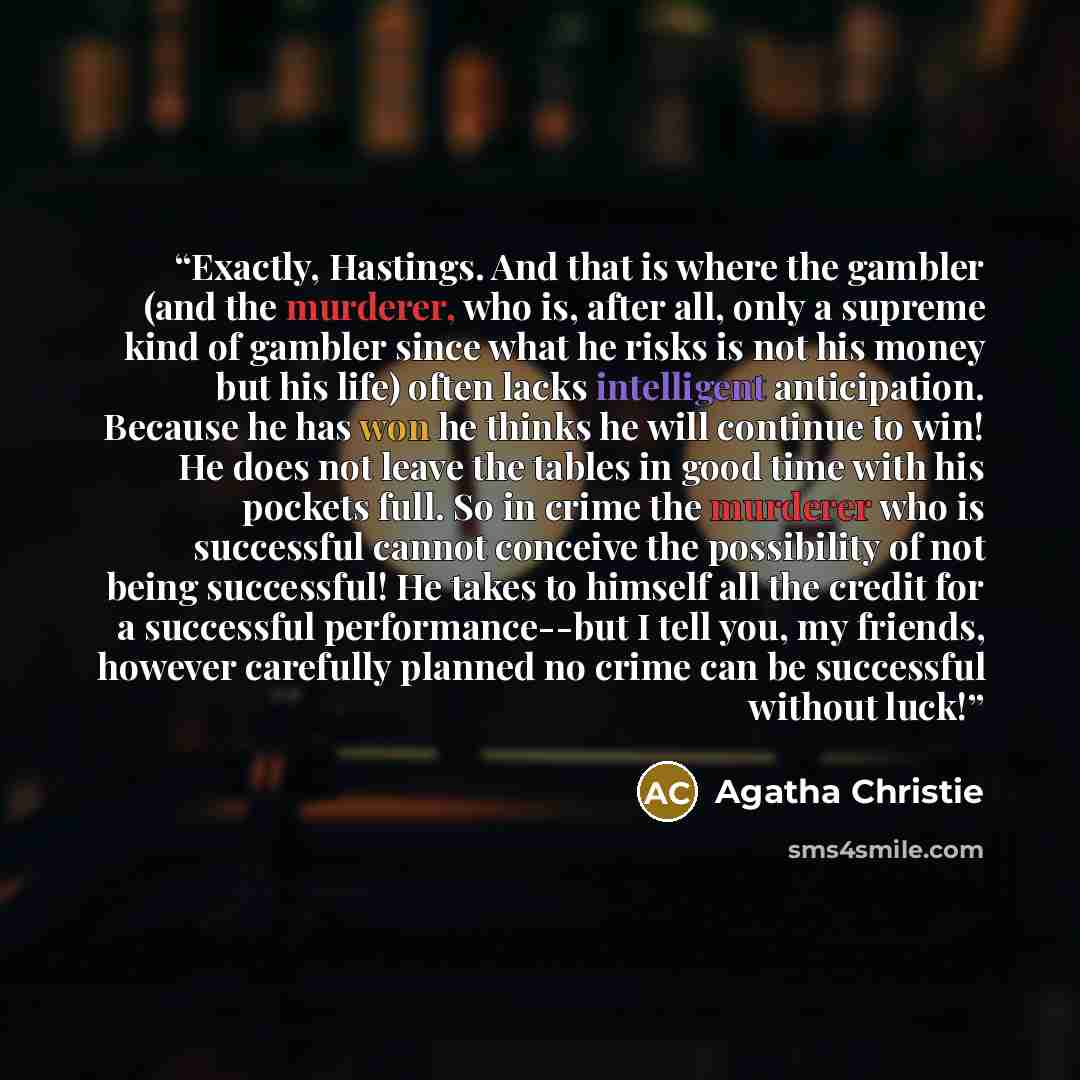 “Exactly, Hastings. And that is where the gambler (and the murderer, who is, after all, only a supreme kind of gambler since what he risks is not his money but his life) often lacks intelligent anticipation. Because he has won he thinks he will continue to win! He does not leave the tables in good…” quote by Agatha Christie