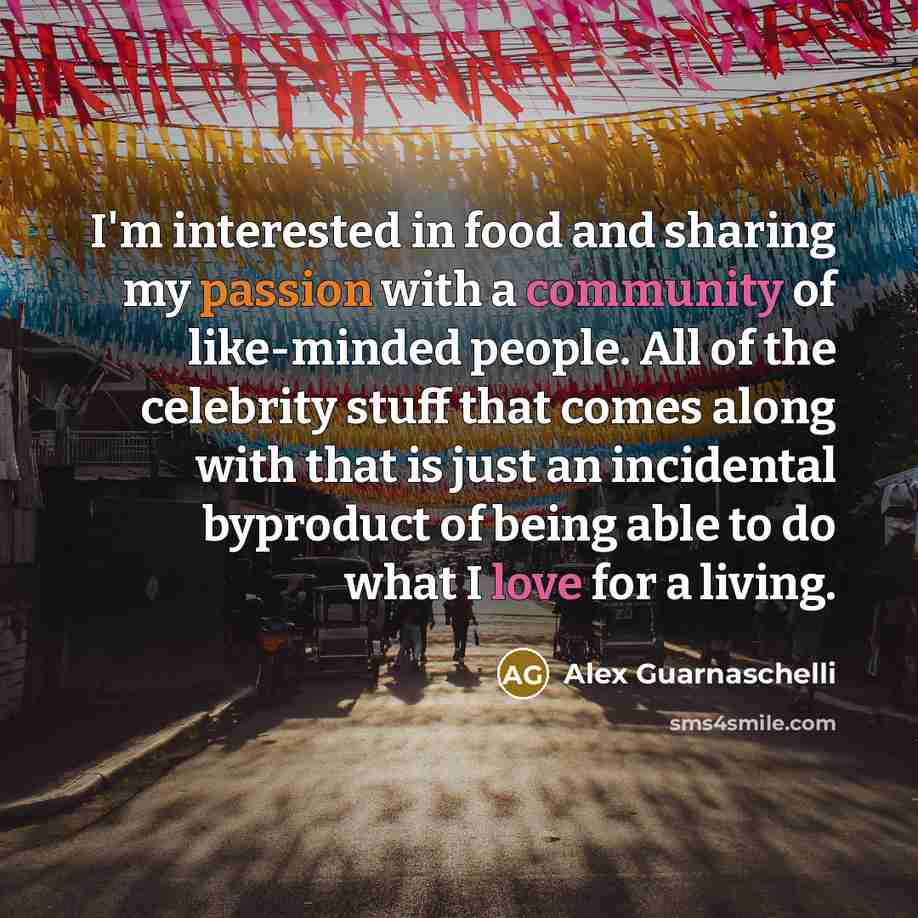 “I'm interested in food and sharing my passion with a community of like-minded people. All of the celebrity stuff that comes along with that is just an incidental byproduct of being able to do what I love for a living.” quote by Alex Guarnaschelli