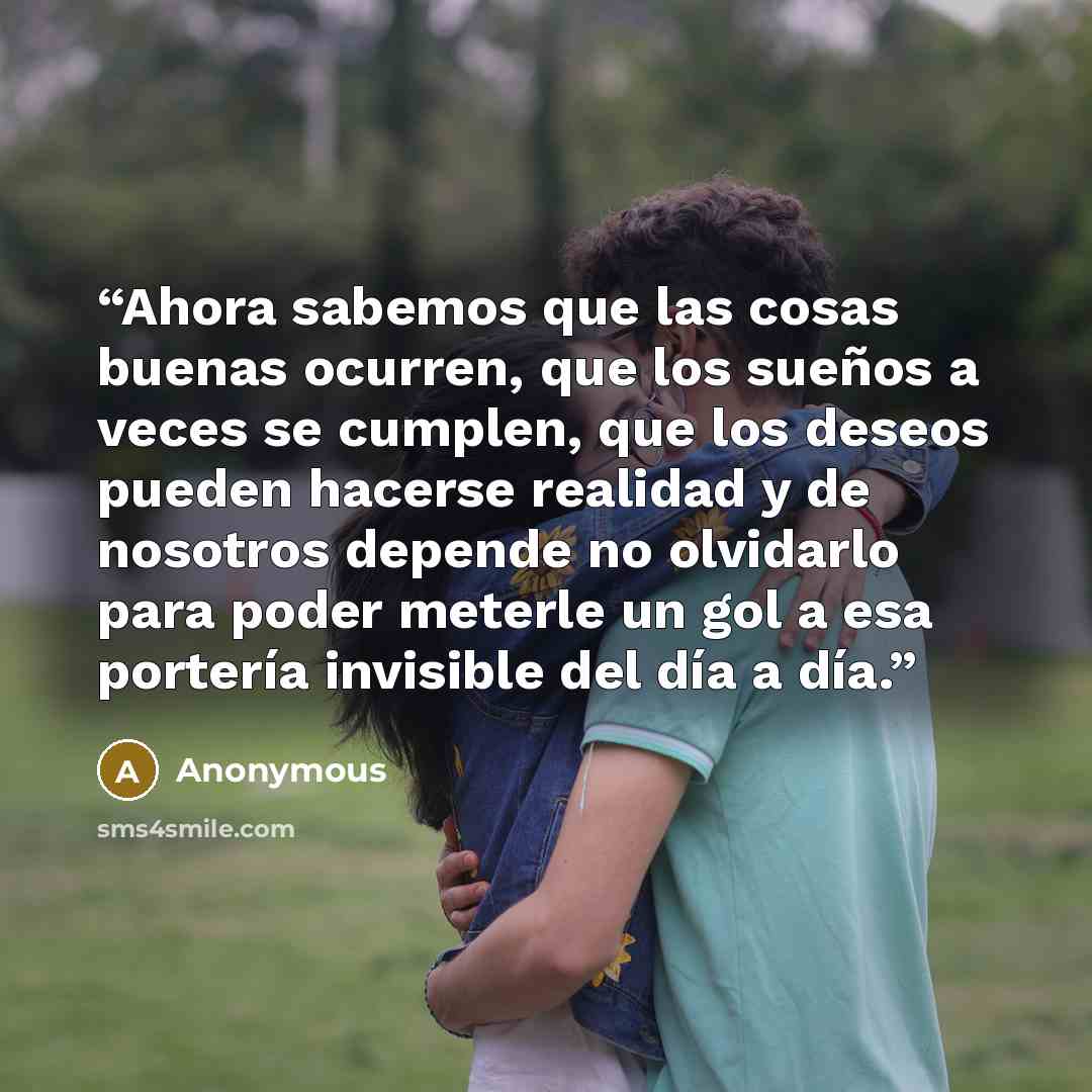 “Ahora sabemos que las cosas buenas ocurren, que los sueños a veces se cumplen, que los deseos pueden hacerse realidad y de nosotros depende no olvidarlo para poder meterle un gol a esa portería invisible del día a día.” quote by Anonymous