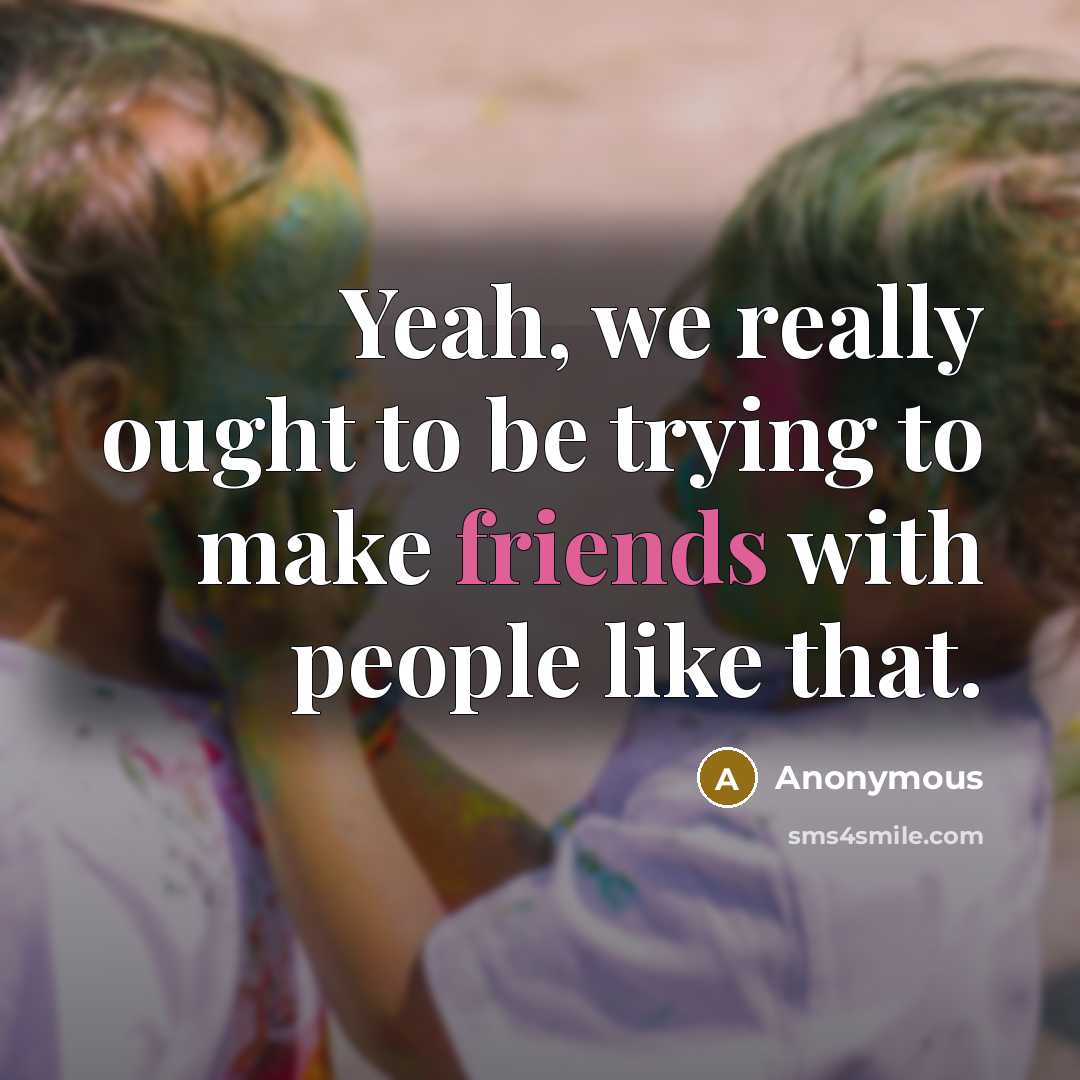 “Yeah, we really ought to be trying to make friends with people like that.” quote by Anonymous