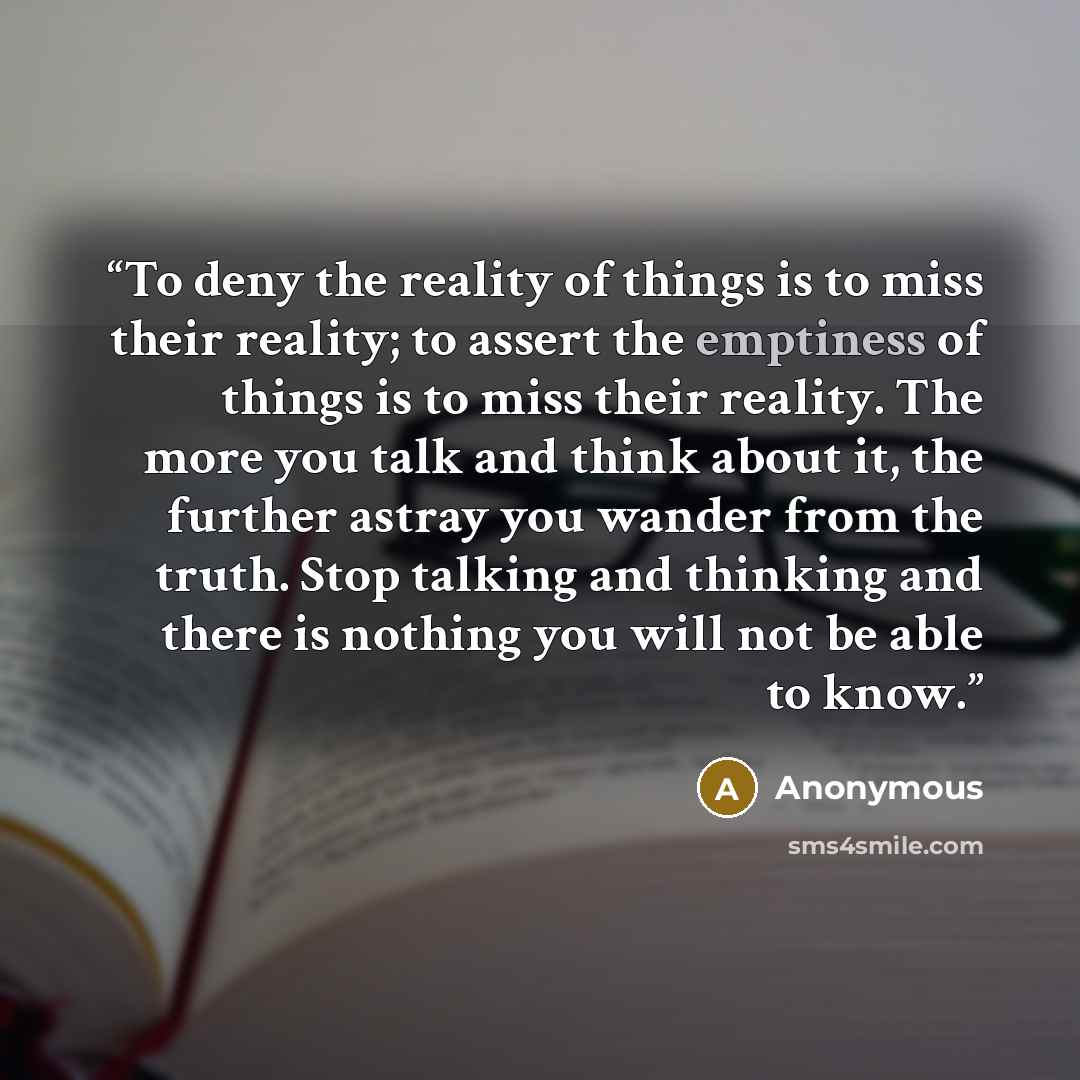 “To deny the reality of things is to miss their reality; to assert the emptiness of things is to miss their reality. The more you talk and think about it, the further astray you wander from the truth. Stop talking and thinking and there is nothing you will not be able to know.” quote by Anonymous