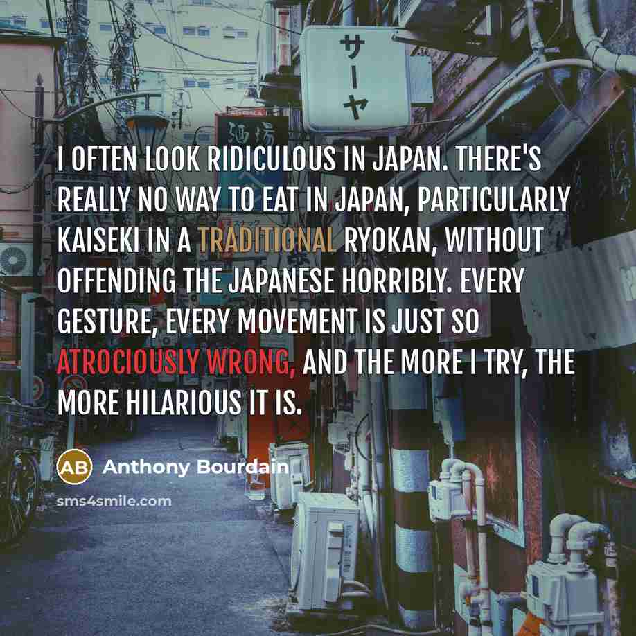 “I often look ridiculous in Japan. There's really no way to eat in Japan, particularly kaiseki in a traditional ryokan, without offending the Japanese horribly. Every gesture, every movement is just so atrociously wrong, and the more I try, the more hilarious it is.” quote by Anthony Bourdain
