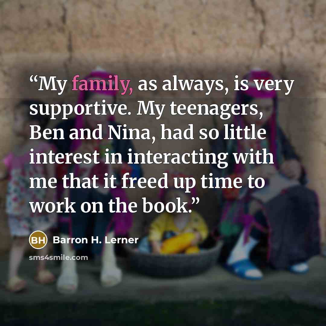“My family, as always, is very supportive. My teenagers, Ben and Nina, had so little interest in interacting with me that it freed up time to work on the book.” quote by Barron H. Lerner