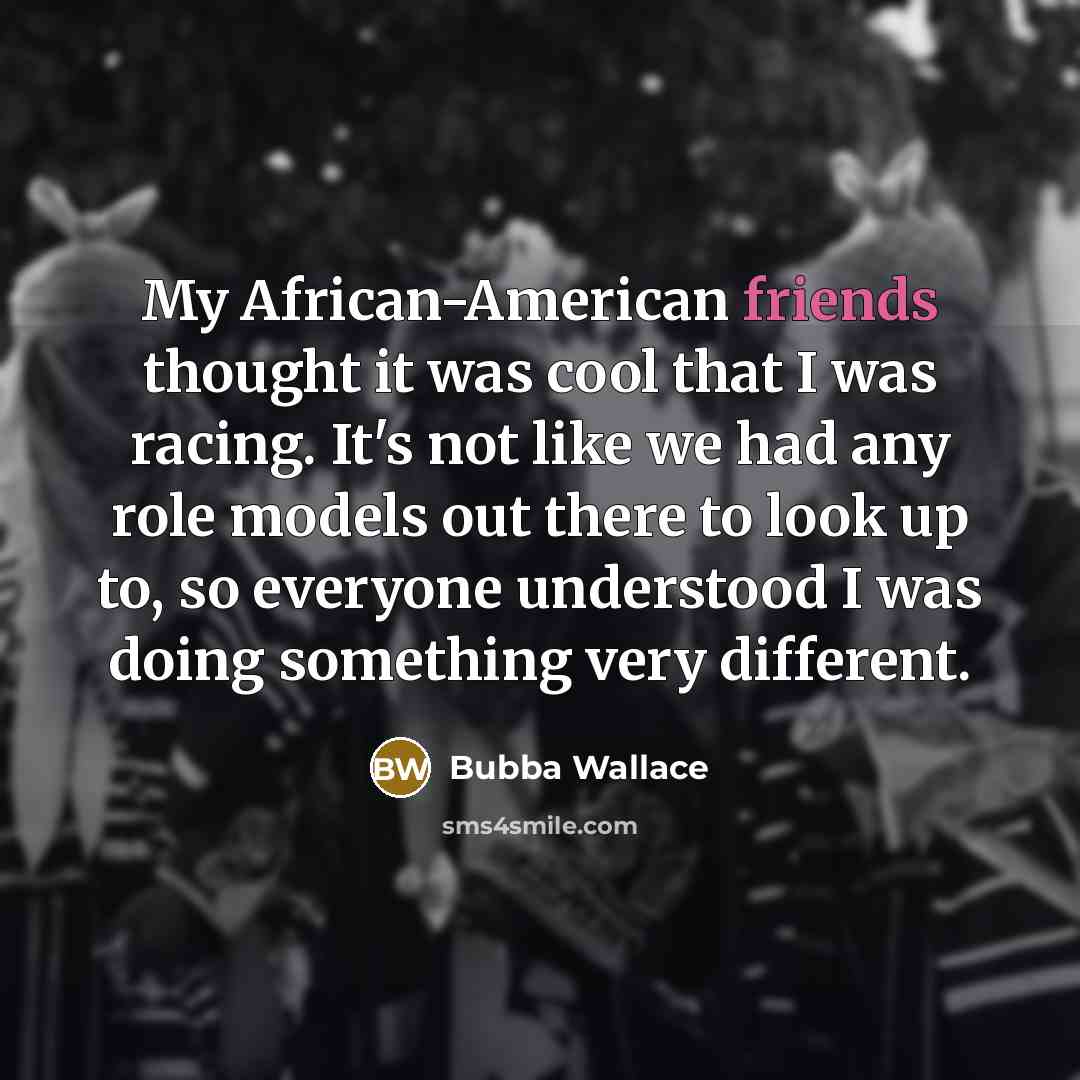 “My African-American friends thought it was cool that I was racing. It's not like we had any role models out there to look up to, so everyone understood I was doing something very different.” quote by Bubba Wallace