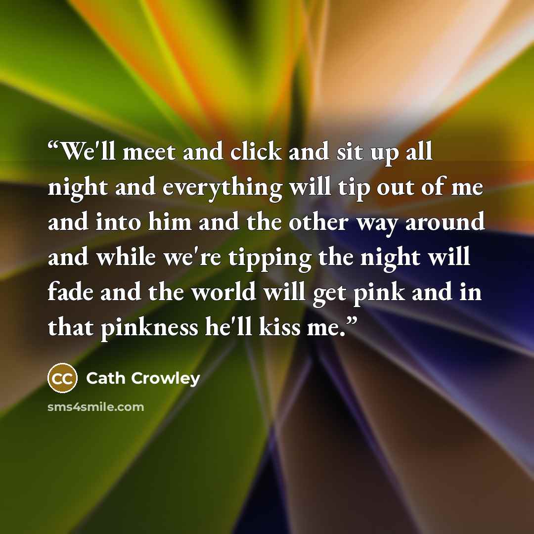 “We'll meet and click and sit up all night and everything will tip out of me and into him and the other way around and while we're tipping the night will fade and the world will get pink and in that pinkness he'll kiss me.” quote by Cath Crowley