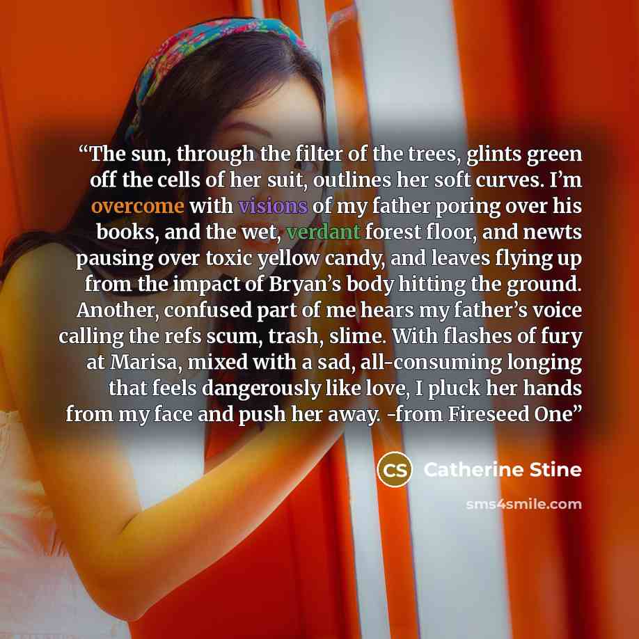 “The sun, through the filter of the trees, glints green off the cells of her suit, outlines her soft curves. I’m overcome with visions of my father poring over his books, and the wet, verdant forest floor, and newts pausing over toxic yellow candy, and leaves flying up from the impact of Bryan’s…” quote by Catherine Stine
