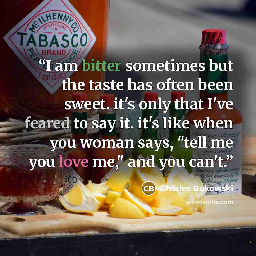 “I am bitter sometimes but the taste has often been sweet. it's only that I've feared to say it. it's like when you woman says, "tell me you love me," and you can't.” quote by Charles Bukowski