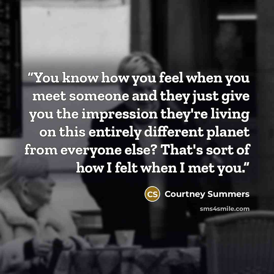 “You know how you feel when you meet someone and they just give you the impression they're living on this entirely different planet from everyone else? That's sort of how I felt when I met you.” quote by Courtney Summers