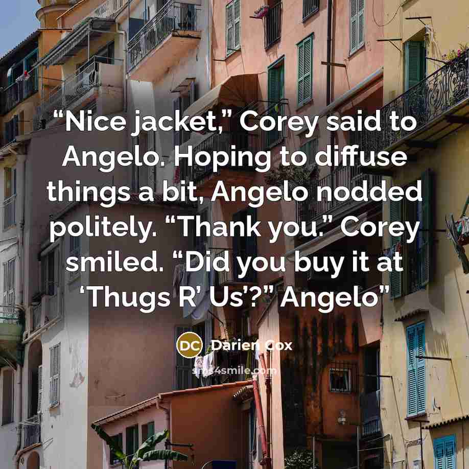 “Nice jacket,” Corey said to Angelo. Hoping to diffuse things a bit, Angelo nodded politely. “Thank you.” Corey smiled. “Did you buy it at ‘Thugs R’ Us’?” Angelo” quote by Darien Cox