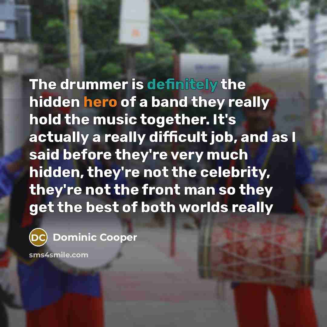 “The drummer is definitely the hidden hero of a band they really hold the music together. It's actually a really difficult job, and as I said before they're very much hidden, they're not the celebrity, they're not the front man so they get the best of both worlds really” quote by Dominic Cooper