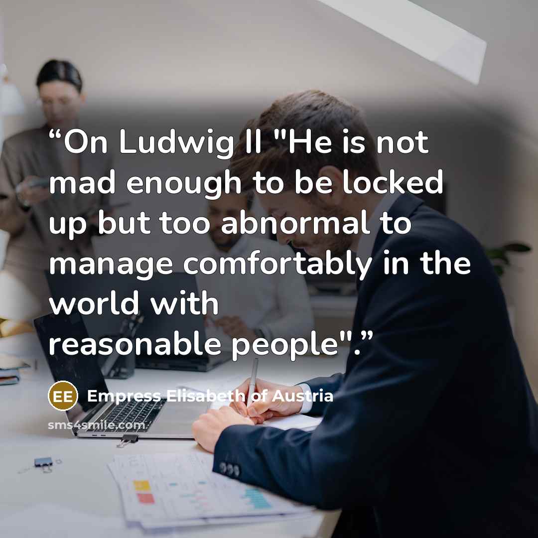 “On Ludwig II "He is not mad enough to be locked up but too abnormal to manage comfortably in the world with reasonable people".” quote by Empress Elisabeth of Austria