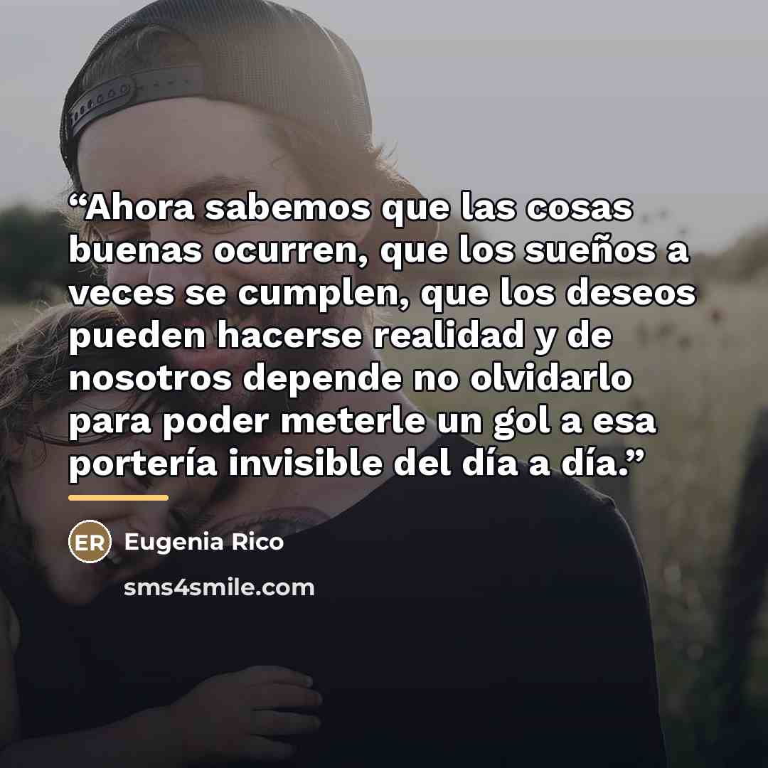 “Ahora sabemos que las cosas buenas ocurren, que los sueños a veces se cumplen, que los deseos pueden hacerse realidad y de nosotros depende no olvidarlo para poder meterle un gol a esa portería invisible del día a día.” quote by Anonymous