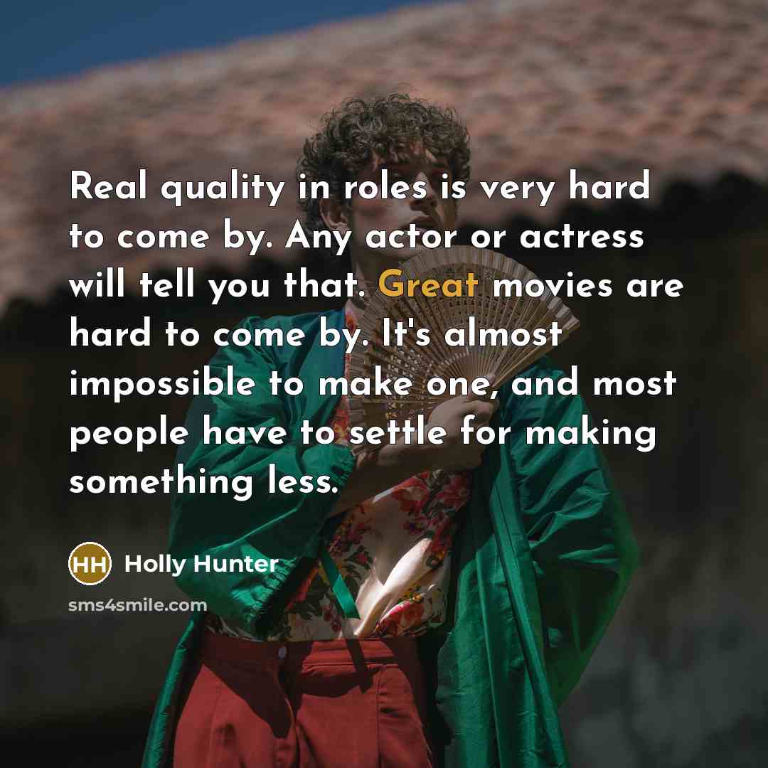 “Real quality in roles is very hard to come by. Any actor or actress will tell you that. Great movies are hard to come by. It's almost impossible to make one, and most people have to settle for making something less.” quote by Holly Hunter