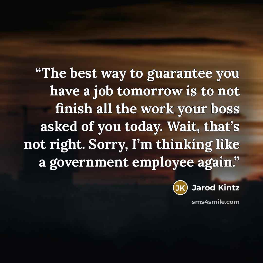 “The best way to guarantee you have a job tomorrow is to not finish all the work your boss asked of you today. Wait, that’s not right. Sorry, I’m thinking like a government employee again.” quote by Jarod Kintz