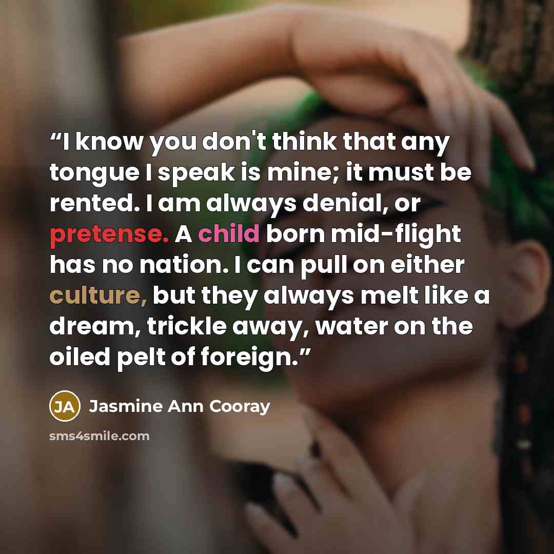 “I know you don't think that any tongue I speak is mine; it must be rented. I am always denial, or pretense. A child born mid-flight has no nation. I can pull on either culture, but they always melt like a dream, trickle away, water on the oiled pelt of foreign.” quote by Jasmine Ann Cooray