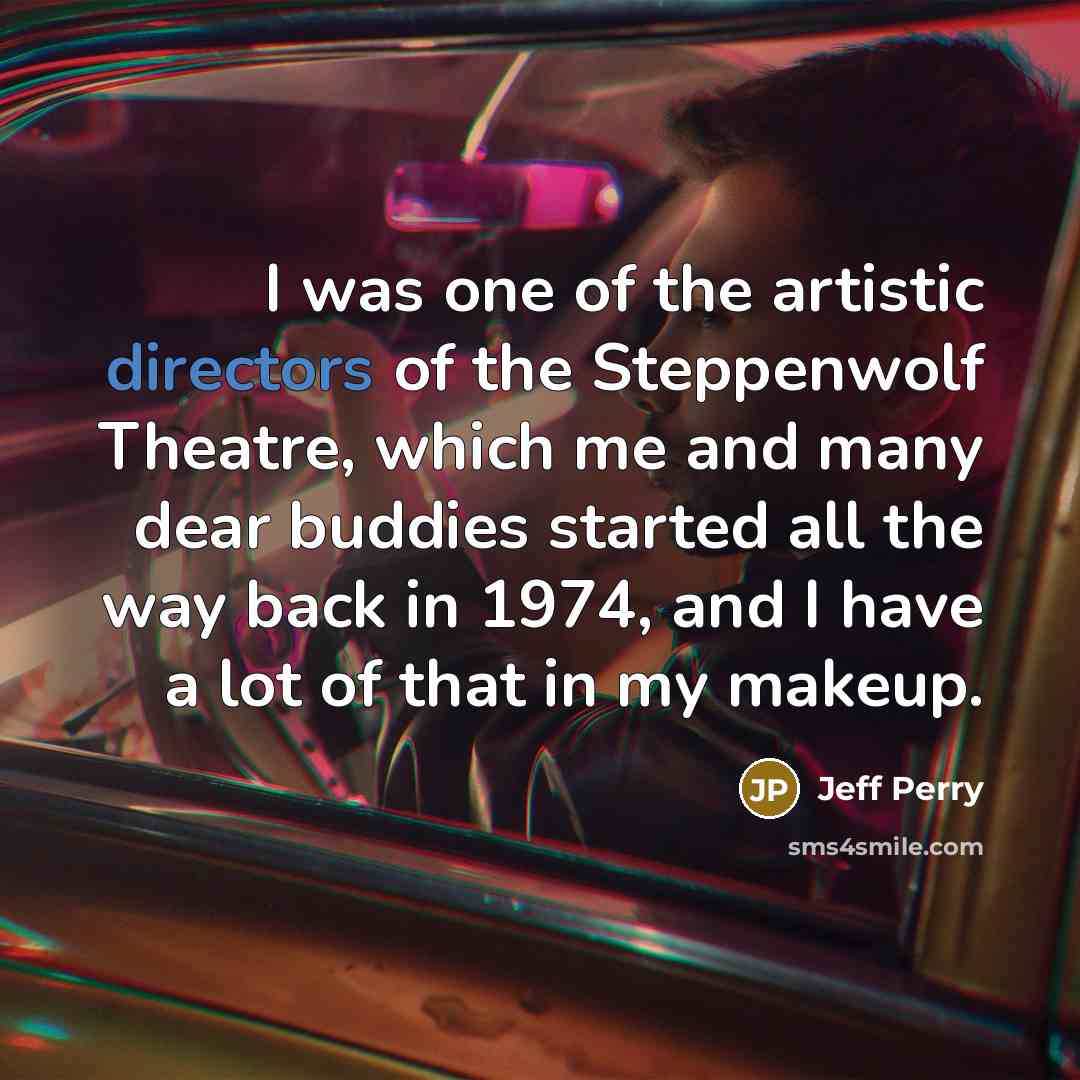 “I was one of the artistic directors of the Steppenwolf Theatre, which me and many dear buddies started all the way back in 1974, and I have a lot of that in my makeup.” quote by Jeff Perry