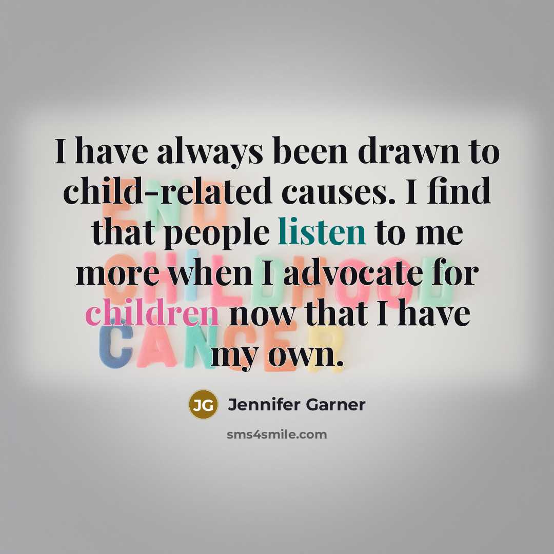 “I have always been drawn to child-related causes. I find that people listen to me more when I advocate for children now that I have my own.” quote by Jennifer Garner