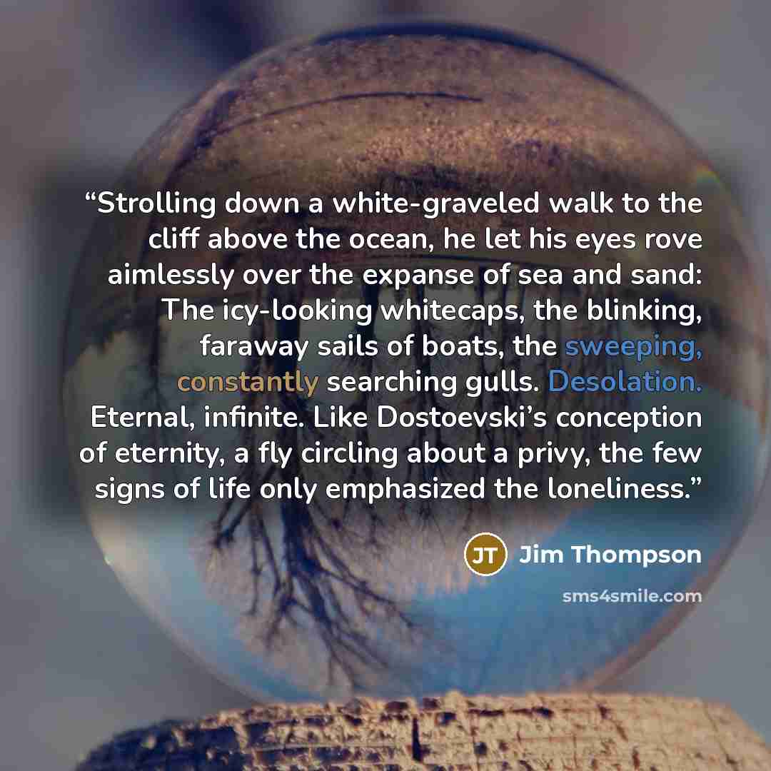 “Strolling down a white-graveled walk to the cliff above the ocean, he let his eyes rove aimlessly over the expanse of sea and sand: The icy-looking whitecaps, the blinking, faraway sails of boats, the sweeping, constantly searching gulls. Desolation. Eternal, infinite. Like Dostoevski’s conception…” quote by Jim Thompson