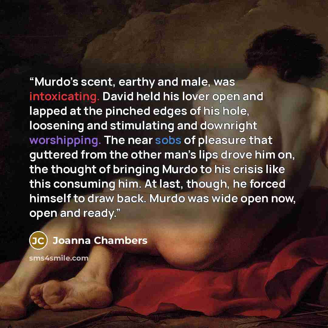“Murdo’s scent, earthy and male, was intoxicating. David held his lover open and lapped at the pinched edges of his hole, loosening and stimulating and downright worshipping. The near sobs of pleasure that guttered from the other man’s lips drove him on, the thought of bringing Murdo to his crisis…” quote by Joanna Chambers