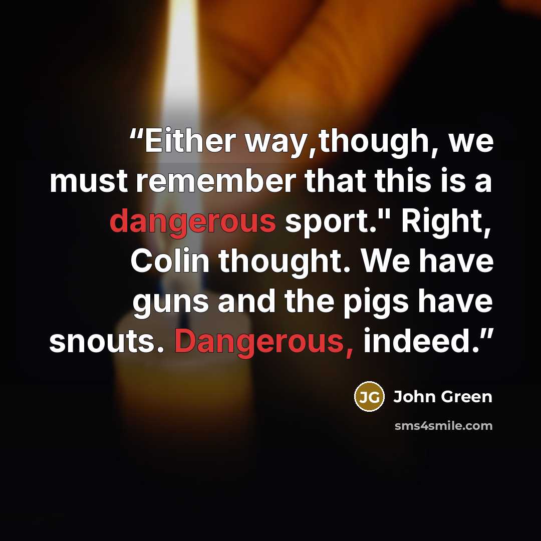 “Either way,though, we must remember that this is a dangerous sport." Right, Colin thought. We have guns and the pigs have snouts. Dangerous, indeed.” quote by John Green
