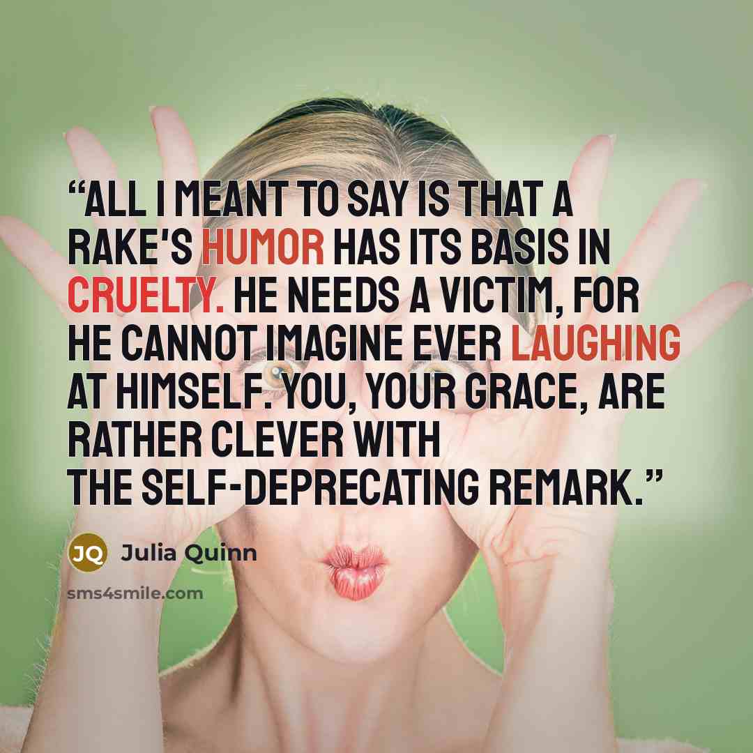 “All I meant to say is that a rake's humor has its basis in cruelty. He needs a victim, for he cannot imagine ever laughing at himself. You, your grace, are rather clever with the self-deprecating remark.” quote by Julia Quinn