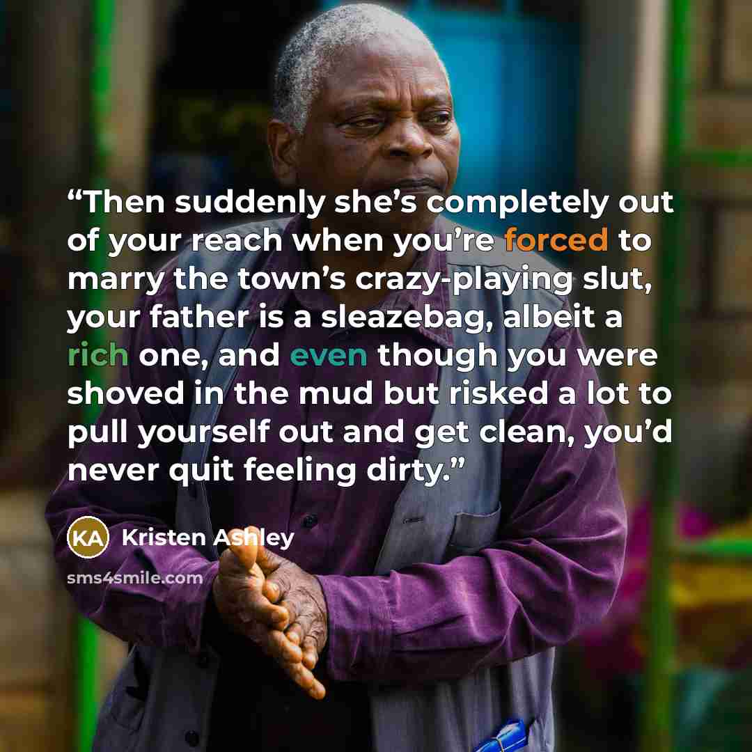 “Then suddenly she’s completely out of your reach when you’re forced to marry the town’s crazy-playing slut, your father is a sleazebag, albeit a rich one, and even though you were shoved in the mud but risked a lot to pull yourself out and get clean, you’d never quit feeling dirty.” quote by Kristen Ashley