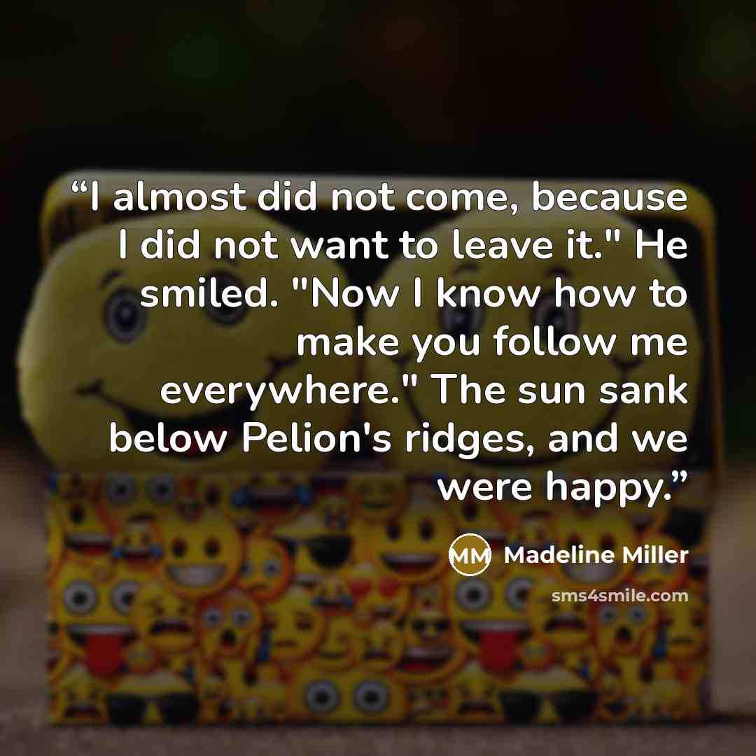 “I almost did not come, because I did not want to leave it." He smiled. "Now I know how to make you follow me everywhere." The sun sank below Pelion's ridges, and we were happy.” quote by Madeline Miller