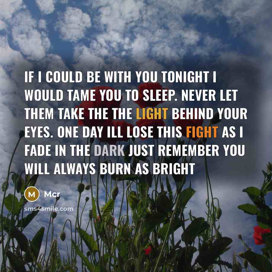 “If I could be with you tonight I would tame you to sleep. Never let them take the the light behind your eyes. One day ill lose this fight as I fade in the dark just remember you will always burn as bright” quote by Mcr