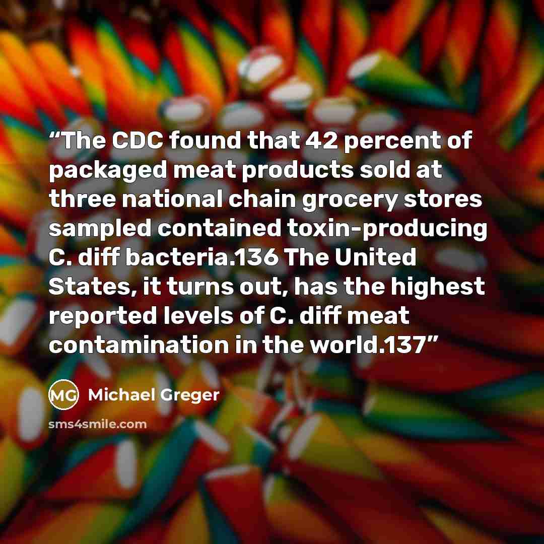 “The CDC found that 42 percent of packaged meat products sold at three national chain grocery stores sampled contained toxin-producing C. diff bacteria.136 The United States, it turns out, has the highest reported levels of C. diff meat contamination in the world.137” quote by Michael Greger