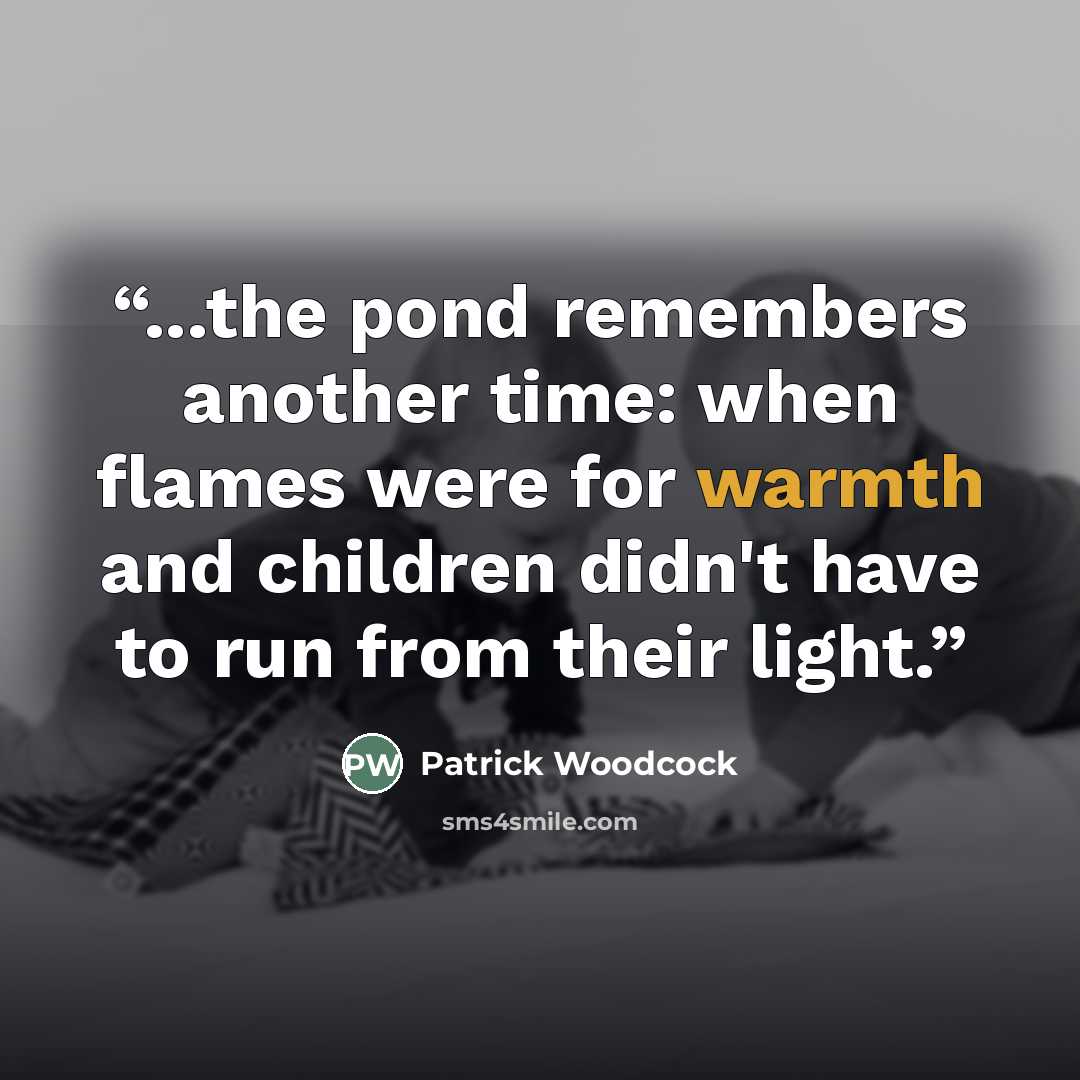 “...the pond remembers another time: when flames were for warmth and children didn't have to run from their light.” quote by Patrick Woodcock