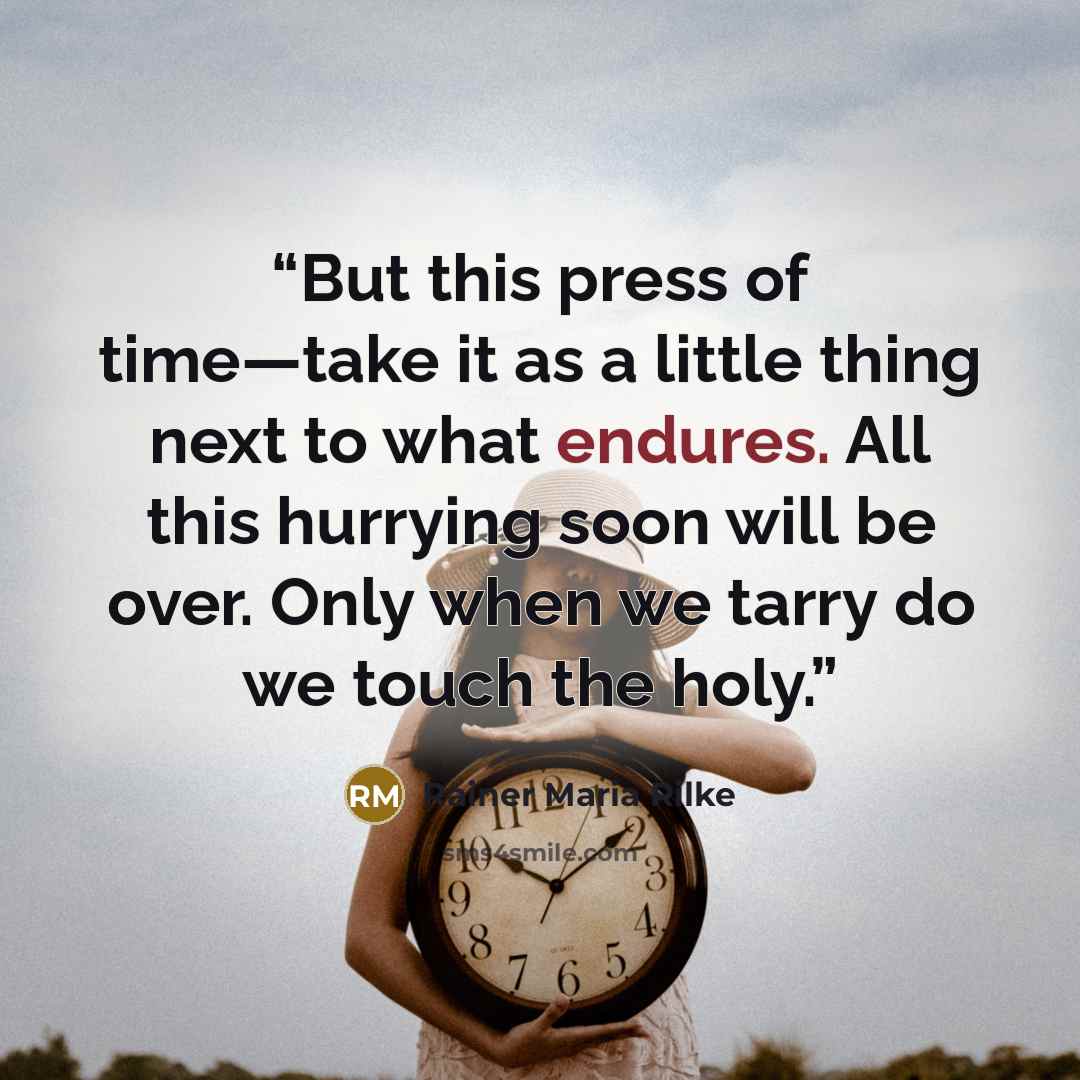 “But this press of time—take it as a little thing next to what endures. All this hurrying soon will be over. Only when we tarry do we touch the holy.” quote by Rainer Maria Rilke