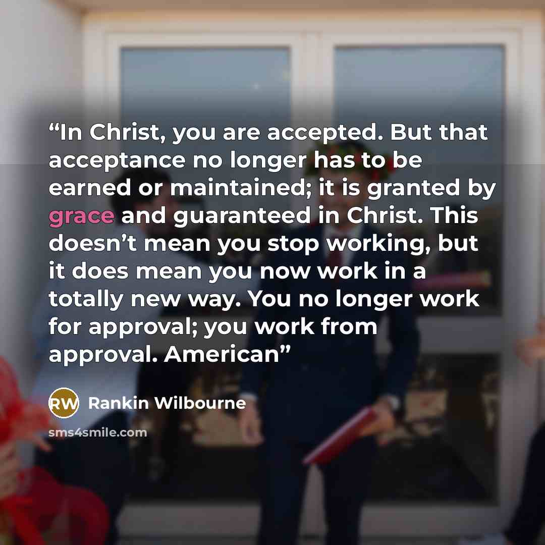 “In Christ, you are accepted. But that acceptance no longer has to be earned or maintained; it is granted by grace and guaranteed in Christ. This doesn’t mean you stop working, but it does mean you now work in a totally new way. You no longer work for approval; you work from approval. American” quote by Rankin Wilbourne