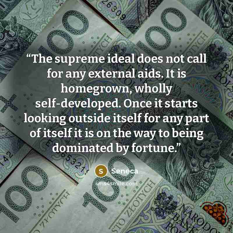“The supreme ideal does not call for any external aids. It is homegrown, wholly self-developed. Once it starts looking outside itself for any part of itself it is on the way to being dominated by fortune.” quote by Seneca