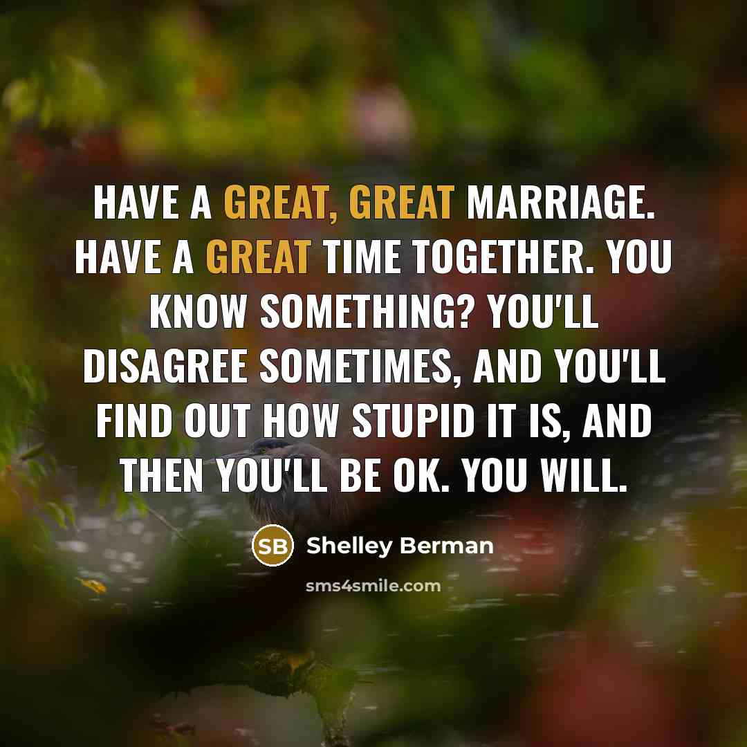 “Have a great, great marriage. Have a great time together. You know something? You'll disagree sometimes, and you'll find out how stupid it is, and then you'll be OK. You will.” quote by Shelley Berman