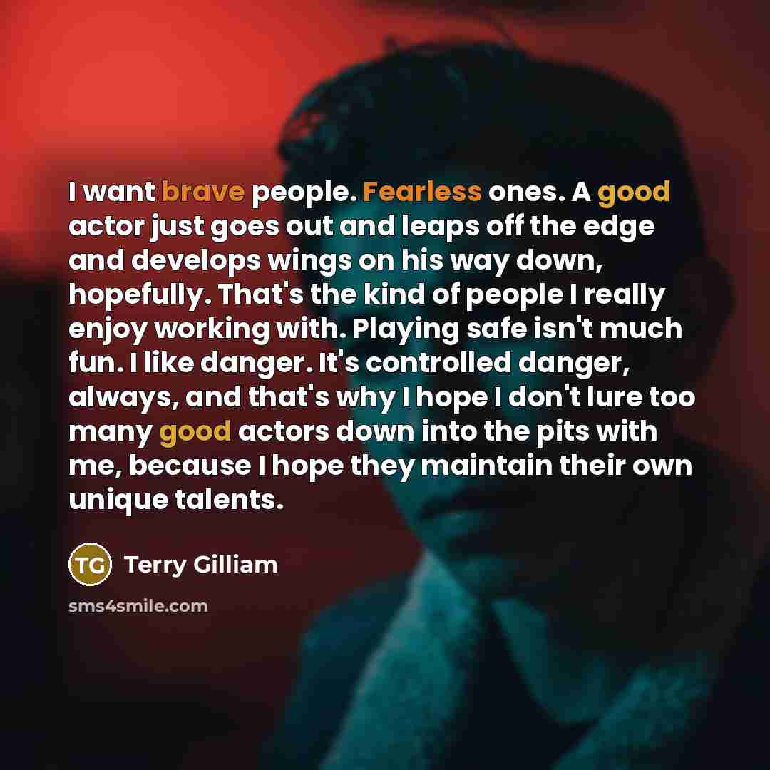 “I want brave people. Fearless ones. A good actor just goes out and leaps off the edge and develops wings on his way down, hopefully. That's the kind of people I really enjoy working with. Playing safe isn't much fun. I like danger. It's controlled danger, always, and that's why I hope I don't lure…” quote by Terry Gilliam