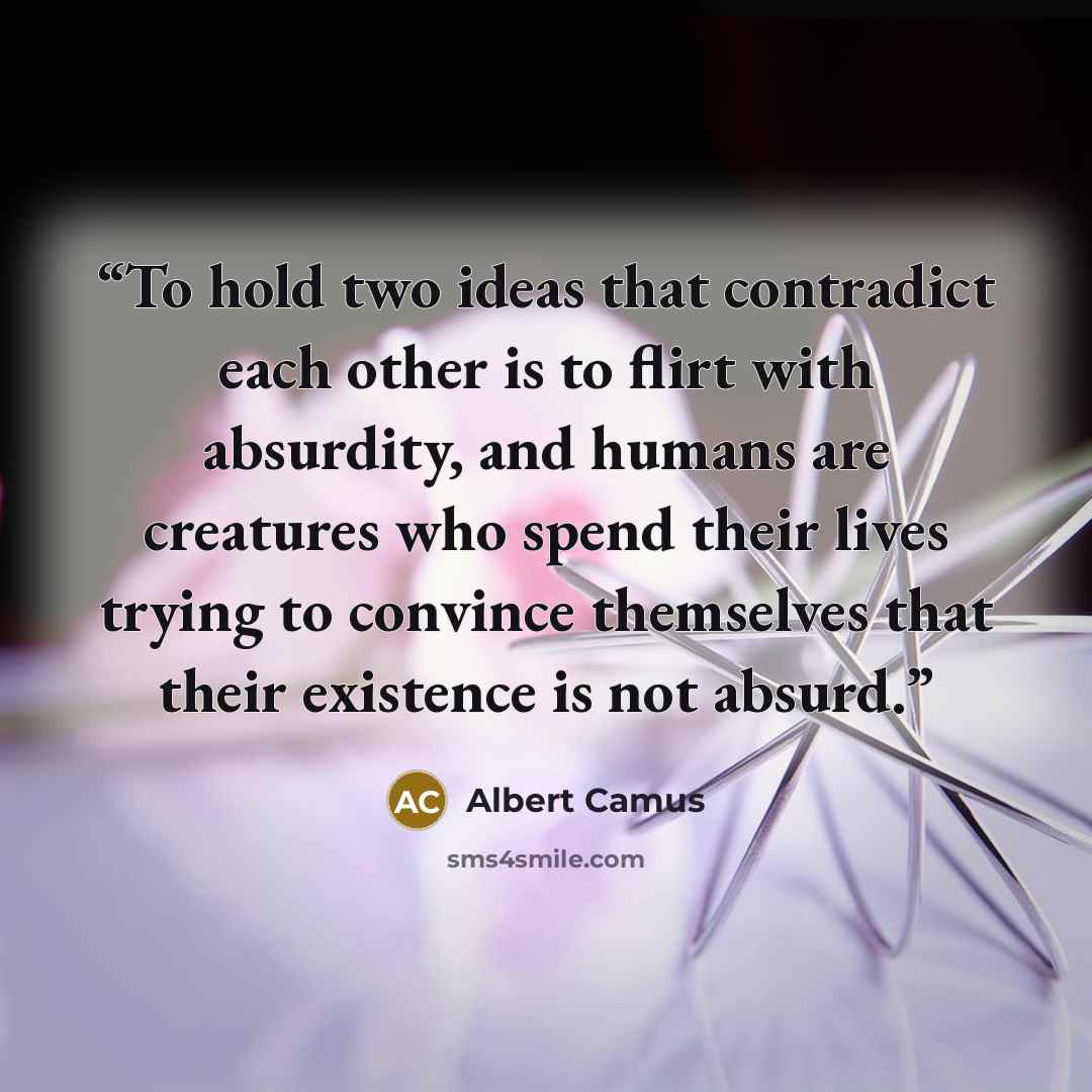“To hold two ideas that contradict each other is to flirt with absurdity, and humans are creatures who spend their lives trying to convince themselves that their existence is not absurd.” quote by Albert Camus