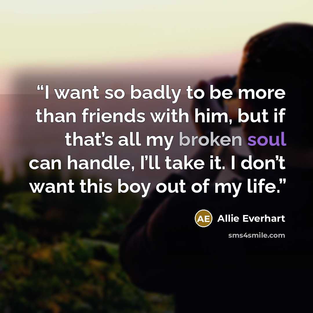 “I want so badly to be more than friends with him, but if that’s all my broken soul can handle, I’ll take it. I don’t want this boy out of my life.” quote by Allie Everhart