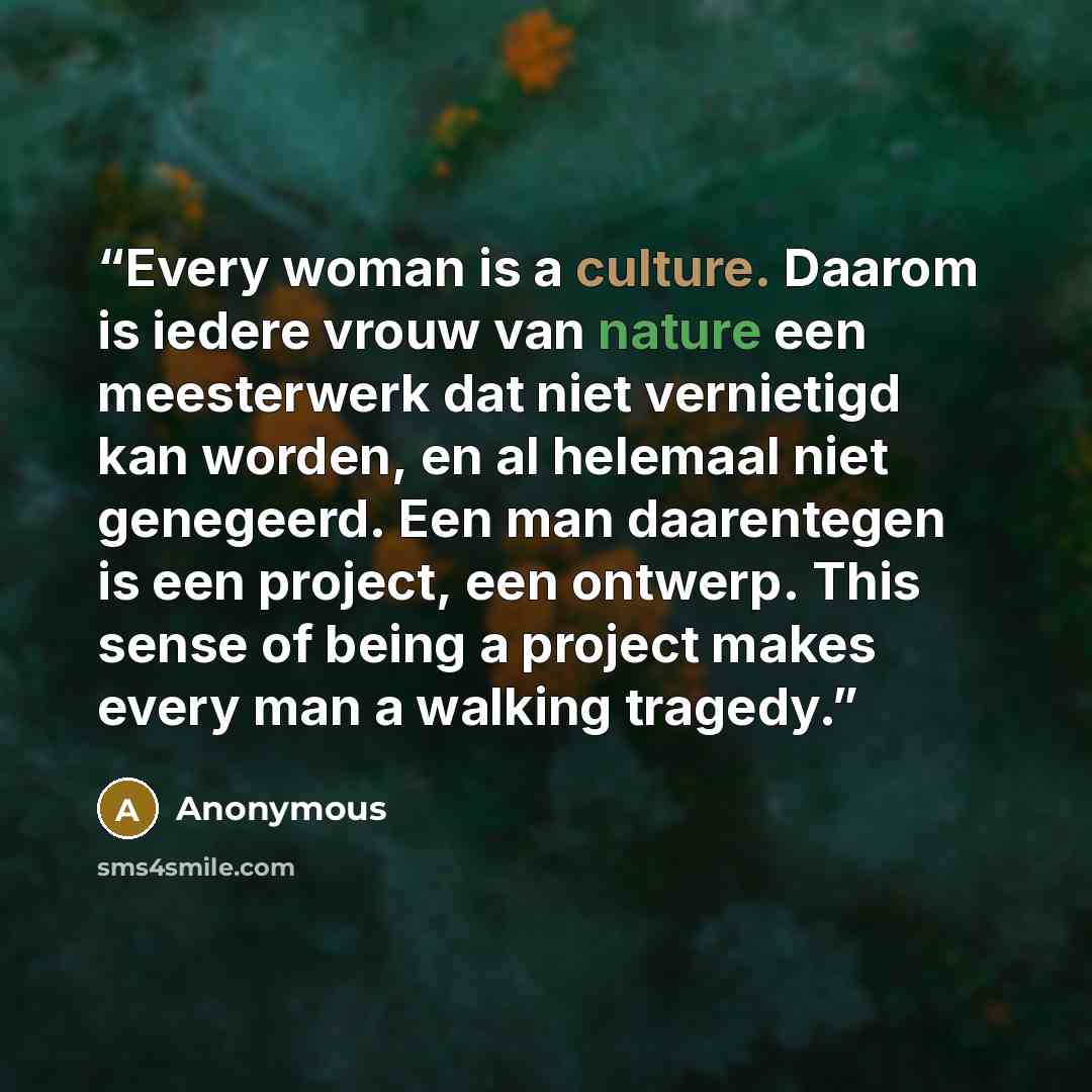 “Every woman is a culture. Daarom is iedere vrouw van nature een meesterwerk dat niet vernietigd kan worden, en al helemaal niet genegeerd. Een man daarentegen is een project, een ontwerp. This sense of being a project makes every man a walking tragedy.” quote by Anonymous