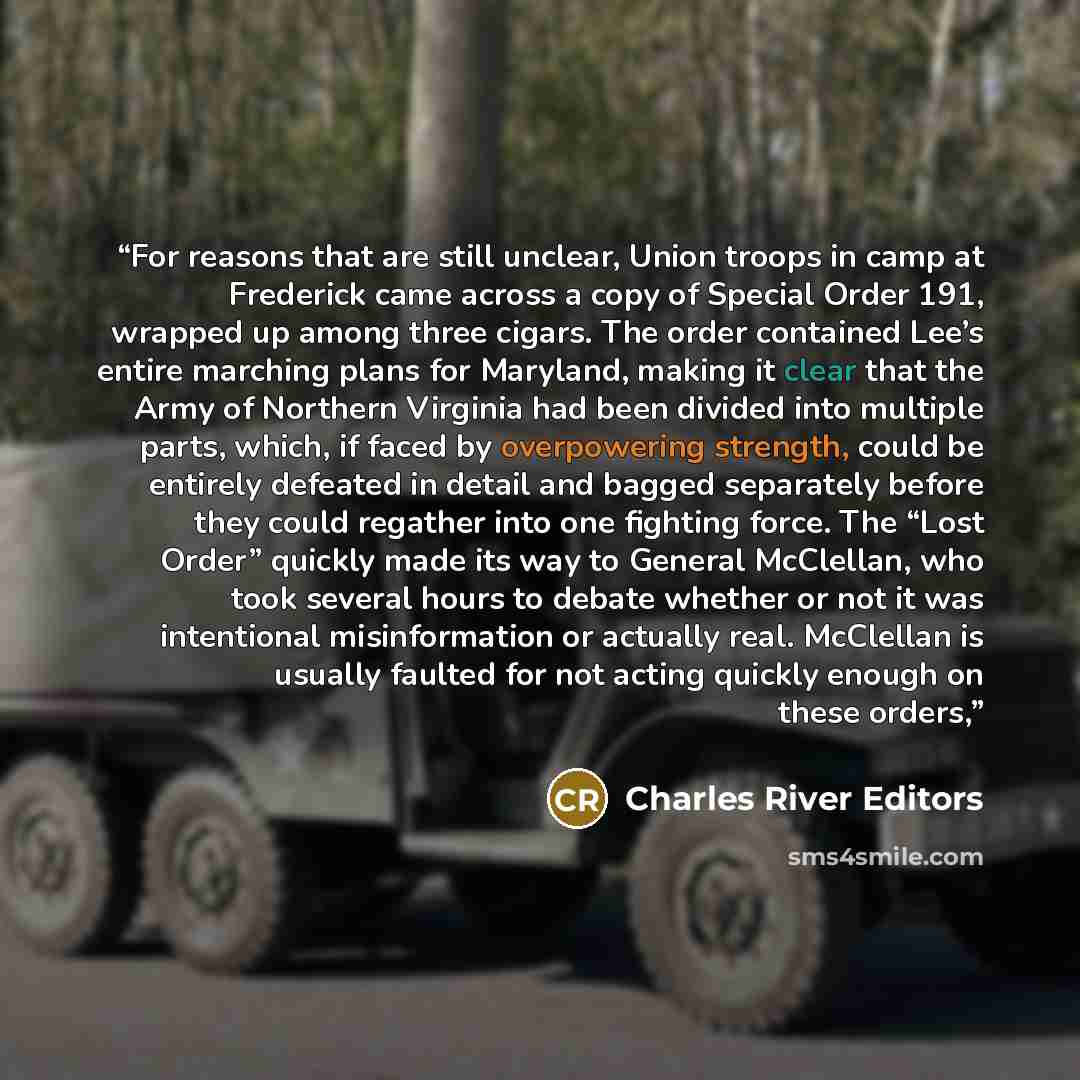 “For reasons that are still unclear, Union troops in camp at Frederick came across a copy of Special Order 191, wrapped up among three cigars. The order contained Lee’s entire marching plans for Maryland, making it clear that the Army of Northern Virginia had been divided into multiple parts…” quote by Charles River Editors