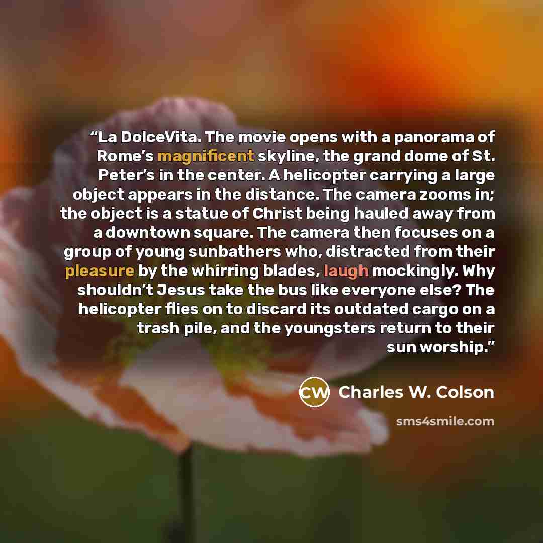“La DolceVita. The movie opens with a panorama of Rome’s magnificent skyline, the grand dome of St. Peter’s in the center. A helicopter carrying a large object appears in the distance. The camera zooms in; the object is a statue of Christ being hauled away from a downtown square. The camera then…” quote by Charles W. Colson