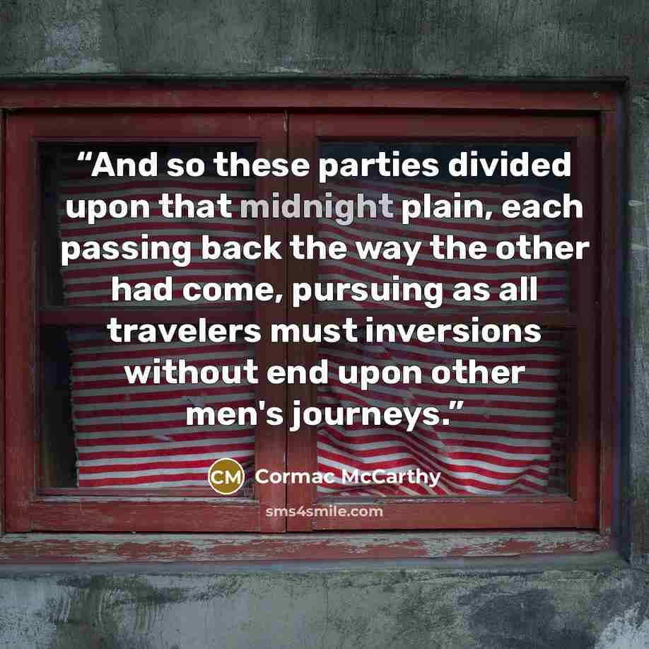 “And so these parties divided upon that midnight plain, each passing back the way the other had come, pursuing as all travelers must inversions without end upon other men's journeys.” quote by Cormac McCarthy
