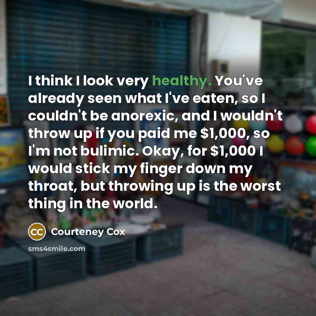 “I think I look very healthy. You've already seen what I've eaten, so I couldn't be anorexic, and I wouldn't throw up if you paid me $1,000, so I'm not bulimic. Okay, for $1,000 I would stick my finger down my throat, but throwing up is the worst thing in the world.” quote by Courteney Cox