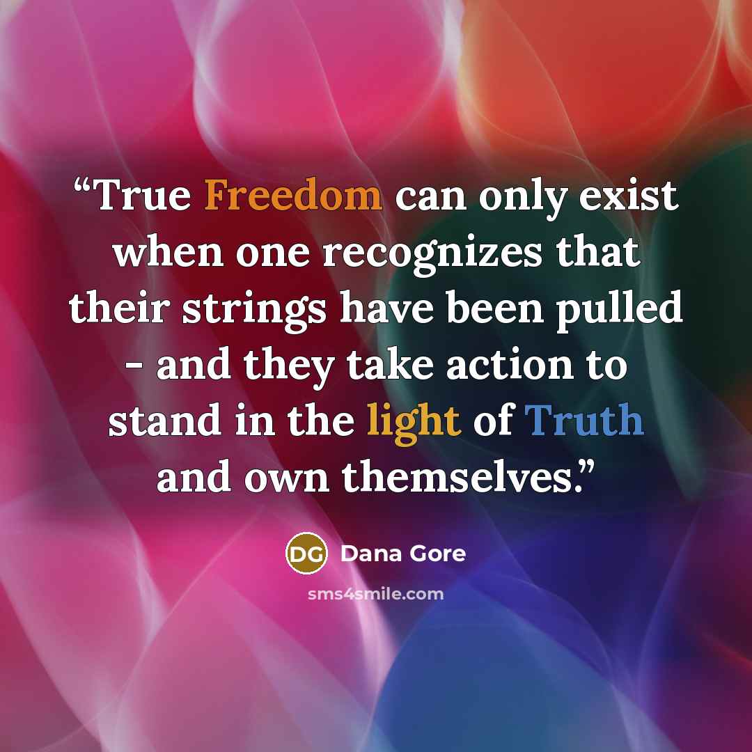 “True Freedom can only exist when one recognizes that their strings have been pulled - and they take action to stand in the light of Truth and own themselves.” quote by Dana Gore