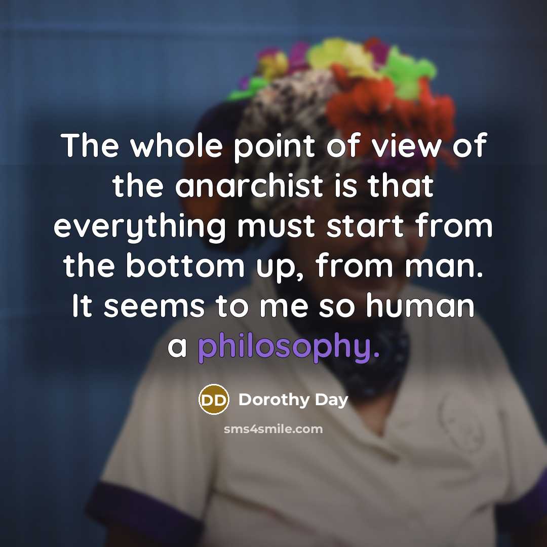 “The whole point of view of the anarchist is that everything must start from the bottom up, from man. It seems to me so human a philosophy.” quote by Dorothy Day