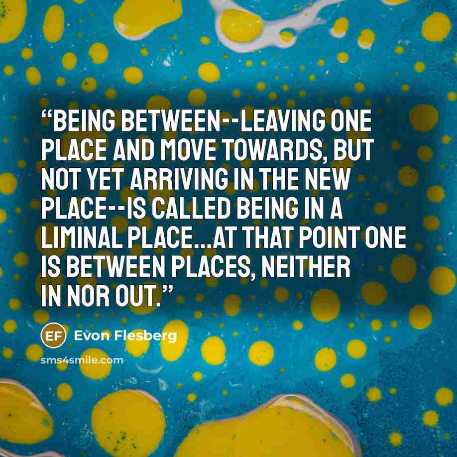 “Being between--leaving one place and move towards, but not yet arriving in the new place--is called being in a liminal place...at that point one is between places, neither in nor out.” quote by Evon Flesberg