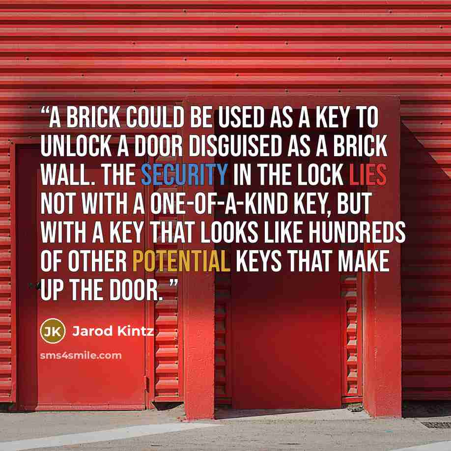 “A brick could be used as a key to unlock a door disguised as a brick wall. The security in the lock lies not with a one-of-a-kind key, but with a key that looks like hundreds of other potential keys that make up the door.” quote by Jarod Kintz