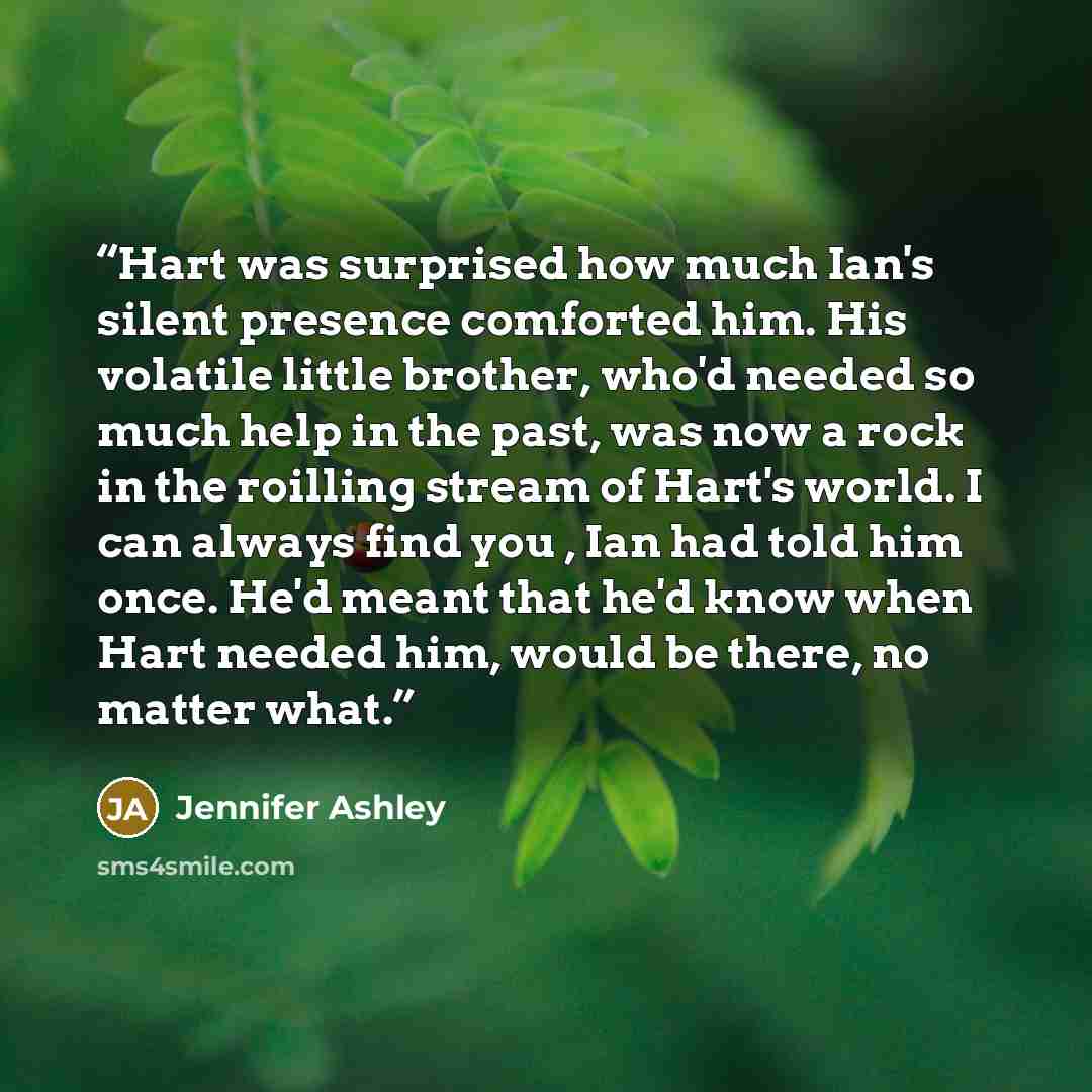 “Hart was surprised how much Ian's silent presence comforted him. His volatile little brother, who'd needed so much help in the past, was now a rock in the roilling stream of Hart's world. I can always find you , Ian had told him once. He'd meant that he'd know when Hart needed him, would be there…” quote by Jennifer Ashley