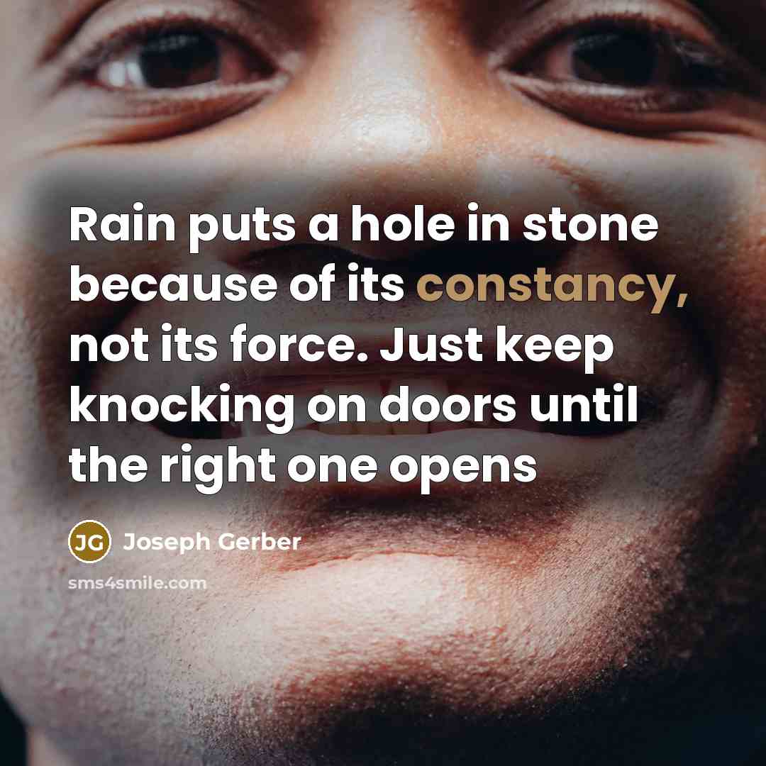 “Rain puts a hole in stone because of its constancy, not its force. Just keep knocking on doors until the right one opens” quote by Joseph Gerber